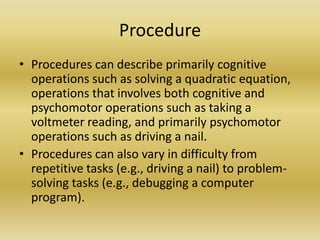 ProcedureProcedures can describe primarily cognitive operations such as solving a quadratic equation, operations that involves both cognitive and psychomotor operations such as taking a voltmeter reading, and primarily psychomotor operations such as driving a nail. Procedures can also vary in difficulty from repetitive tasks (e.g., driving a nail) to problem-solving tasks (e.g., debugging a computer program).
