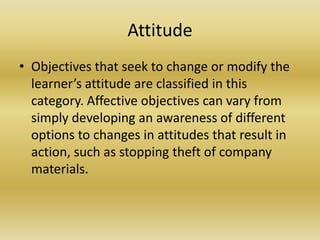 AttitudeObjectives that seek to change or modify the learner’s attitude are classified in this category. Affective objectives can vary from simply developing an awareness of different options to changes in attitudes that result in action, such as stopping theft of company materials.