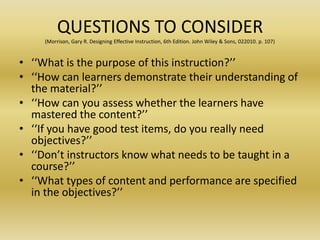 QUESTIONS TO CONSIDER(Morrison, Gary R. Designing Effective Instruction, 6th Edition. John Wiley & Sons, 022010. p. 107)‘‘What is the purpose of this instruction?’’ ‘‘How can learners demonstrate their understanding of the material?’’ ‘‘How can you assess whether the learners have mastered the content?’’ ‘‘If you have good test items, do you really need objectives?’’ ‘‘Don’t instructors know what needs to be taught in a course?’’ ‘‘What types of content and performance are specified in the objectives?’’
