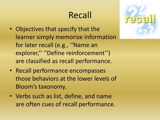 RecallObjectives that specify that the learner simply memorize information for later recall (e.g., ‘‘Name an explorer,’’ ‘‘Define reinforcement’’) are classified as recall performance. Recall performance encompasses those behaviors at the lower levels of Bloom’s taxonomy. Verbs such as list, define, and name are often cues of recall performance.