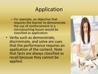 ApplicationFor example, an objective that requires the learner to demonstrate the use of reinforcement in a microteaching lesson would be classified as application. Verbs such as demonstrate, discriminate, and solve are cues that the performance requires an application of the content. Note that facts are always classified as recall because they cannot be applied.
