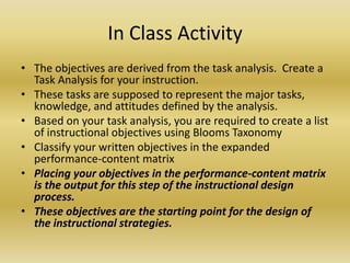 In Class ActivityThe objectives are derived from the task analysis.  Create a Task Analysis for your instruction. These tasks are supposed to represent the major tasks, knowledge, and attitudes defined by the analysis. Based on your task analysis, you are required to create a list of instructional objectives using Blooms TaxonomyClassify your written objectives in the expanded performance-content matrix Placing your objectives in the performance-content matrix is the output for this step of the instructional design process. These objectives are the starting point for the design of the instructional strategies. 