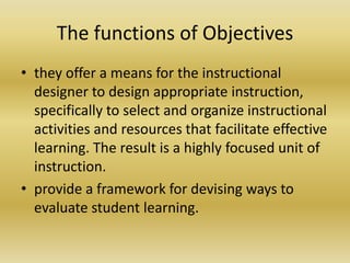 The functions of Objectivesthey offer a means for the instructional designer to design appropriate instruction, specifically to select and organize instructional activities and resources that facilitate effective learning. The result is a highly focused unit of instruction.provide a framework for devising ways to evaluate student learning. 