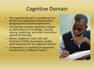 Cognitive DomainThe cognitive domain is considered one of the most important domains when designing instructional experiences.This domain includes objectives related to information or knowledge, naming, solving, predicting, and other intellectual aspects of learning. Bloom, Englehart, Furst, Hill, and Krathwohl (1956) developed a widely used taxonomy for the cognitive domain. (A taxonomy is a method of sequential classification on different levels.)