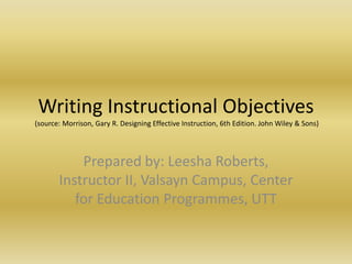 Writing Instructional Objectives (source: Morrison, Gary R. Designing Effective Instruction, 6th Edition. John Wiley & Sons) Prepared by: Leesha Roberts, Instructor II, Valsayn Campus, Center for Education Programmes, UTT 
