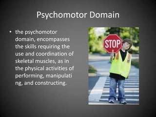 Psychomotor Domain
 the psychomotor
domain, encompasses
the skills requiring the
use and coordination of
skeletal muscles, as in
the physical activities of
performing,
manipulating, and
constructing.
 