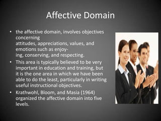 Affective Domain
 the affective domain, involves objectives
concerning attitudes, appreciations,
values, and emotions such as enjoying,
conserving, and respecting.
 This area is typically believed to be very
important in education and training,
but it is the one area in which we have
been able to do the least, particularly in
writing useful instructional objectives.
 Krathwohl, Bloom, and Masia (1964)
organized the affective domain into five
levels.
 