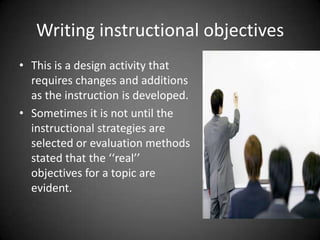 Writing instructional objectives
 This is a design activity that
requires changes and additions
as the instruction is developed.
 Sometimes it is not until the
instructional strategies are
selected or evaluation methods
stated that the ‘‘real’’ objectives
for a topic are evident.
 