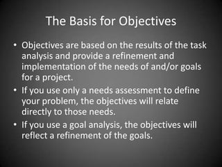 The Basis for Objectives
 Objectives are based on the results of the task analysis
and provide a refinement and implementation of the
needs of and/or goals for a project.
 If you use only a needs assessment to define your
problem, the objectives will relate directly to those
needs.
 If you use a goal analysis, the objectives will reflect a
refinement of the goals.
 