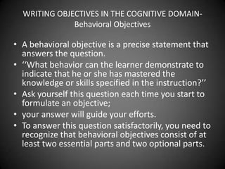  Smaldino, Lowther & Russell (2008) describe ABCDs of
well-stated objectives.
 ABCD stands for:
 Audience: Identify and describe learners
 Behaviour: Describe what is expected of the learner after
receiving the instruction
 Conditions: Describe the setting and circumstances in which
the learners’ performance will occur
 Degree: Explain the standard for acceptable performance
 Example: Given a standard sentence, the student should
be able to identify the noun and verb without error.
 