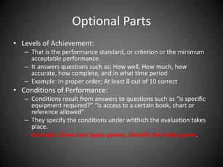 WRITING OBJECTIVES IN THE COGNITIVE DOMAIN-
Behavioral Objectives (Mager, 1984)
 A behavioral objective is a precise statement that
answers the question.
 ‘‘What behavior can the learner demonstrate to
indicate that he or she has mastered the knowledge or
skills specified in the instruction?’’
 Ask yourself this question each time you start to
formulate an objective;
 To answer this question satisfactorily, you need to
recognize that behavioral objectives consist of at least
two essential parts and two optional parts.
 