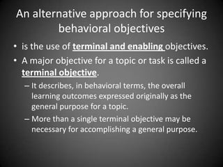 Essential Parts of a Behavioural
Objective
 Step 1:
 Start with an verb that describes the learning required by the learner or
trainee: for example
 To:
 name
 operate
 arrange
 compare
 Step 2:
 Next Follow the action verb with the subject-content reference that
describes the content addressed by the objective:
 Examples:
 To name the parts of speech used in a sentence;
 To operate a video recorder;
 To arrange parts in order for assembly;
 To compare an isosceles triangle and a right angled triangle.
 