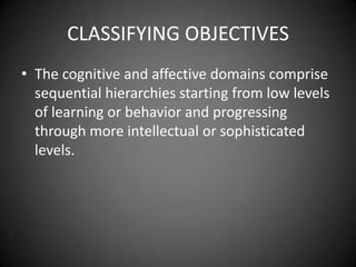 Writing Cognitive Objectives
 Like a behavioral objective, they focus on the products
or outcomes of the instruction, not the process.
 Statements that include words such as gains, views, or
acquires are indicators that the designer is focusing on
the learning process instead of the outcomes.
 As a result, an objective written as ‘‘The learner will
gain . . .’’ is focusing on the process and should be
rewritten as ‘‘The learner interprets . . .’’ to focus on the
outcome.
 