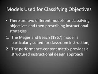 When to use Behavioural
Objectives?
 Behavioural objectives are particularly well suited for
mastery learning instruction for which the learner must
demonstrate speciﬁc behaviors to advance to the next level.
 For example, a course that stresses how to produce a
speciﬁc report, such as sales by departments for a given
month, might best be deﬁned with behavioral objectives.
 These objectives will accurately describe the outcome, in
this case, ‘‘The learner will print a report indicating sales
revenue by department,’’ which involves the repetitive task
of entering the month and department name.
 