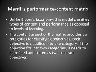 Writing Objectives in the
Psychomotor Domain
 Explicitly stated conditions are often required for
psychomotor objectives.
 For example, is the learner to use an electric drill or a
manually powered drill? Are the ground balls thrown or
hit by a batter?
 Similarly, psychomotor objectives are more likely to
require specific criteria because 100% accuracy (e.g.,
all 10 shots in the bull’s-eye) often is not expected of a
novice.
 