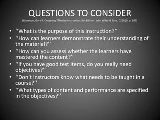 QUESTIONS TO CONSIDER
(Morrison, Gary R. Designing Effective Instruction, 6th Edition. John Wiley & Sons, 022010. p. 107)
 ‘‘What is the purpose of this instruction?’’
 ‘‘How can learners demonstrate their understanding of the
material?’’
 ‘‘How can you assess whether the learners have mastered
the content?’’
 ‘‘If you have good test items, do you really need objectives?’’
 ‘‘Don’t instructors know what needs to be taught in a
course?’’
 ‘‘What types of content and performance are specified in
the objectives?’’
 