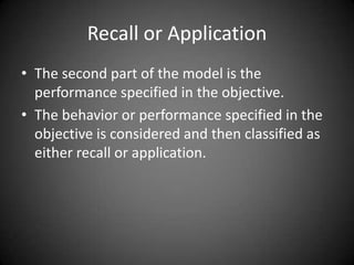 Merrill’s performance-content
matrix
 Unlike Bloom’s taxonomy, this model classifies types
of content and performance as opposed to levels of
learning.
 The content aspect of the matrix provides six
categories for classifying objectives. Each objective is
classified into one category. If the objective fits into
two categories, it needs to be refined and stated as two
separate objectives
 