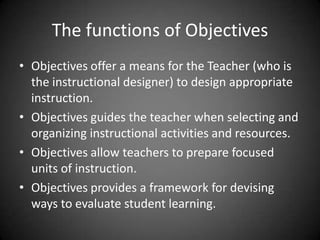 The functions of Objectives
 Objectives offer a means for the Teacher (who is the
instructional designer) to design appropriate
instruction.
 Objectives guides the teacher when selecting and
organizing instructional activities and resources.
 Objectives allow teachers to prepare focused units of
instruction.
 Objectives provides a framework for devising ways to
evaluate student learning.
 