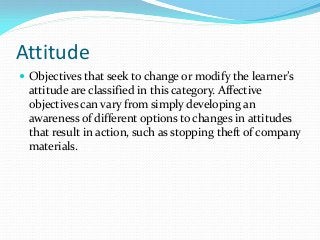 Attitude
 Objectives that seek to change or modify the learner’s
attitude are classified in this category. Affective
objectives can vary from simply developing an
awareness of different options to changes in attitudes
that result in action, such as stopping theft of company
materials.
 