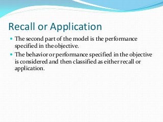 Recall or Application
 The second part of the model is the performance
specified in the objective.
 The behavior or performance specified in the objective
is considered and then classified as either recall or
application.
 