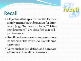 Recall
 Objectives that specify that the learner
simply memorize information for later
recall (e.g., ‘‘Name an explorer,’’ ‘‘Define
reinforcement’’) are classified as recall
performance.
 Recall performance encompasses those
behaviors at the lower levels of Bloom’s
taxonomy.
 Verbs such as list, define, and name are
often cues of recall performance.
 