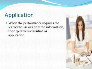 Application
 When the performance requires the
learner to use or apply the information,
the objective is classified as
application.
 