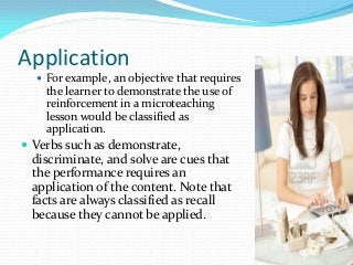 Application
 For example, an objective that requires
the learner to demonstrate the use of
reinforcement in a microteaching
lesson would be classified as
application.
 Verbs such as demonstrate,
discriminate, and solve are cues that
the performance requires an
application of the content. Note that
facts are always classified as recall
because they cannot be applied.
 