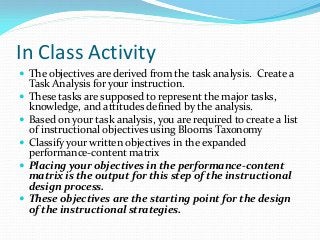In Class Activity
 The objectives are derived from the task analysis. Create a
Task Analysis for your instruction.
 These tasks are supposed to represent the major tasks,
knowledge, and attitudes defined by the analysis.
 Based on your task analysis, you are required to create a list
of instructional objectives using Blooms Taxonomy
 Classify your written objectives in the expanded
performance-content matrix
 Placing your objectives in the performance-content
matrix is the output for this step of the instructional
design process.
 These objectives are the starting point for the design
of the instructional strategies.
 