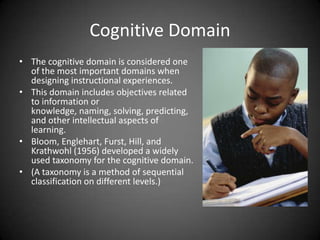 Cognitive Domain
 The cognitive domain is considered
one of the most important domains
when designing instructional
experiences.
 This domain includes objectives
related to information or knowledge,
naming, solving, predicting, and other
intellectual aspects of learning.
 Bloom, Englehart, Furst, Hill, and
Krathwohl (1956) developed a widely
used taxonomy for the cognitive
domain.
 (A taxonomy is a method of sequential
classification on different levels.)
 