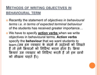 METHODS OF WRITING OBJECTIVES IN
BEHAVIOURAL TERM
 Recently the statement of objectives in behavioural
terms i.e. in terms of expected terminal behaviour
of the students has received greater importance…
 We have to specify action verbs when we write
objectives in behavioural terms. Action verbs
specify the behaviour that we want students to
learn.(र्जब हम व्यवहाि के सांदभभ में उद्देश्यों को ललखते
हैं तो हमें क्रियाओां को तनददभष्ि किना होता है। क्रिया
क्रियाएां उस व्यवहाि को तनददभष्ि किती हैं र्जो हम छात्रों
को सीखना चाहते हैं।)
 