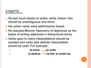 CONTD…
 He laid much stress on action verbs. Action vrbs
should be unambiguous and direct.
 His action verbs were performance based.
 He adopted Blooms Taxonomy of objectives as the
bases of writing objectives in behavioural terms.
 Verbs open to many interpretations should be
avoided and verbs with definite interpretation
should be used. For example :
 to know to write
 to believe to list, to recite etc.
 