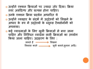  उन्होंने एक्शन क्रियाओां पि ज्यादा र्जोि ददया। क्रिया
स्वि असांददग्ध औि प्रत्यक्ष होना चादहए।
 उनके एक्शन क्रिया प्रदशभन आधारित थे
 उन्होंने व्यवहाि के सांदभभ में उद्देश्यों को ललखने के
आधाि के रूप में उद्देश्यों के ब्लूम्स िैक्सोनॉमी को
अपनाया।
 कई व्याख्याओां के ललए खुली क्रियाओां से बचा र्जाना
चादहए औि तनश्श्चत व्याख्या वाली क्रियाओां का उपयोग
क्रकया र्जाना चादहए। उदाहिण के ललए :
र्जानते हैं ललखना
ववश्वास किने सूची बनाने,सुनाना आदद।
 
