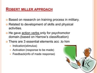 ROBERT MILLER APPROACH
 Based on research on training process in military.
 Related to development of skills and physical
activities.
 He gave action verbs only for psychomotor
domain.(based on Harrow’s classification)
 There are 3 essential elements acc .to him
 Indication(stimulus)
 Activation (response to be made)
 Feedback(info of made response)
 