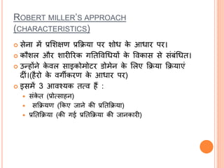 ROBERT MILLER’S APPROACH
(CHARACTERISTICS)
 सेना में प्रलशक्षण प्रक्रिया पि शोध के आधाि पि।
 कौशल औि शािीरिक गततववधधयों के ववकास से सांबांधधत।
 उन्होंने के वल साइकोमोिि डोमेन के ललए क्रिया क्रियाएां
दीां।(हैिो के वगीकिण के आधाि पि)
 इसमें 3 आवश्यक तत्व हैं :
 सांके त (प्रोत्साहन)
 सक्रियण (क्रकए र्जाने की प्रततक्रिया)
 प्रततक्रिया (की गई प्रततक्रिया की र्जानकािी)
 
