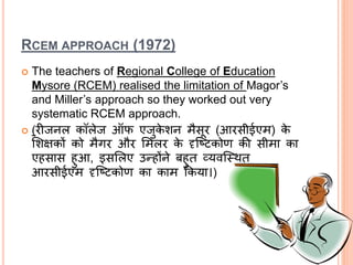 RCEM APPROACH (1972)
 The teachers of Regional College of Education
Mysore (RCEM) realised the limitation of Magor’s
and Miller’s approach so they worked out very
systematic RCEM approach.
 (िीर्जनल कॉलेर्ज ऑफ एर्जुके शन मैसूि (आिसीईएम) के
लशक्षकों को मैगि औि लमलि के दृश्ष्िकोण की सीमा का
एहसास हुआ, इसललए उन्होंने बहुत व्यवश्स्थत
आिसीईएम दृश्ष्िकोण का काम क्रकया।)
 