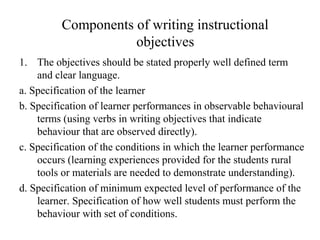 Components of writing instructional
objectives
1. The objectives should be stated properly well defined term
and clear language.
a. Specification of the learner
b. Specification of learner performances in observable behavioural
terms (using verbs in writing objectives that indicate
behaviour that are observed directly).
c. Specification of the conditions in which the learner performance
occurs (learning experiences provided for the students rural
tools or materials are needed to demonstrate understanding).
d. Specification of minimum expected level of performance of the
learner. Specification of how well students must perform the
behaviour with set of conditions.
 