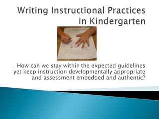 Writing Instructional Practices in Kindergarten How can we stay within the expected guidelines yet keep instruction developmentally appropriate and assessment embedded and authentic? 