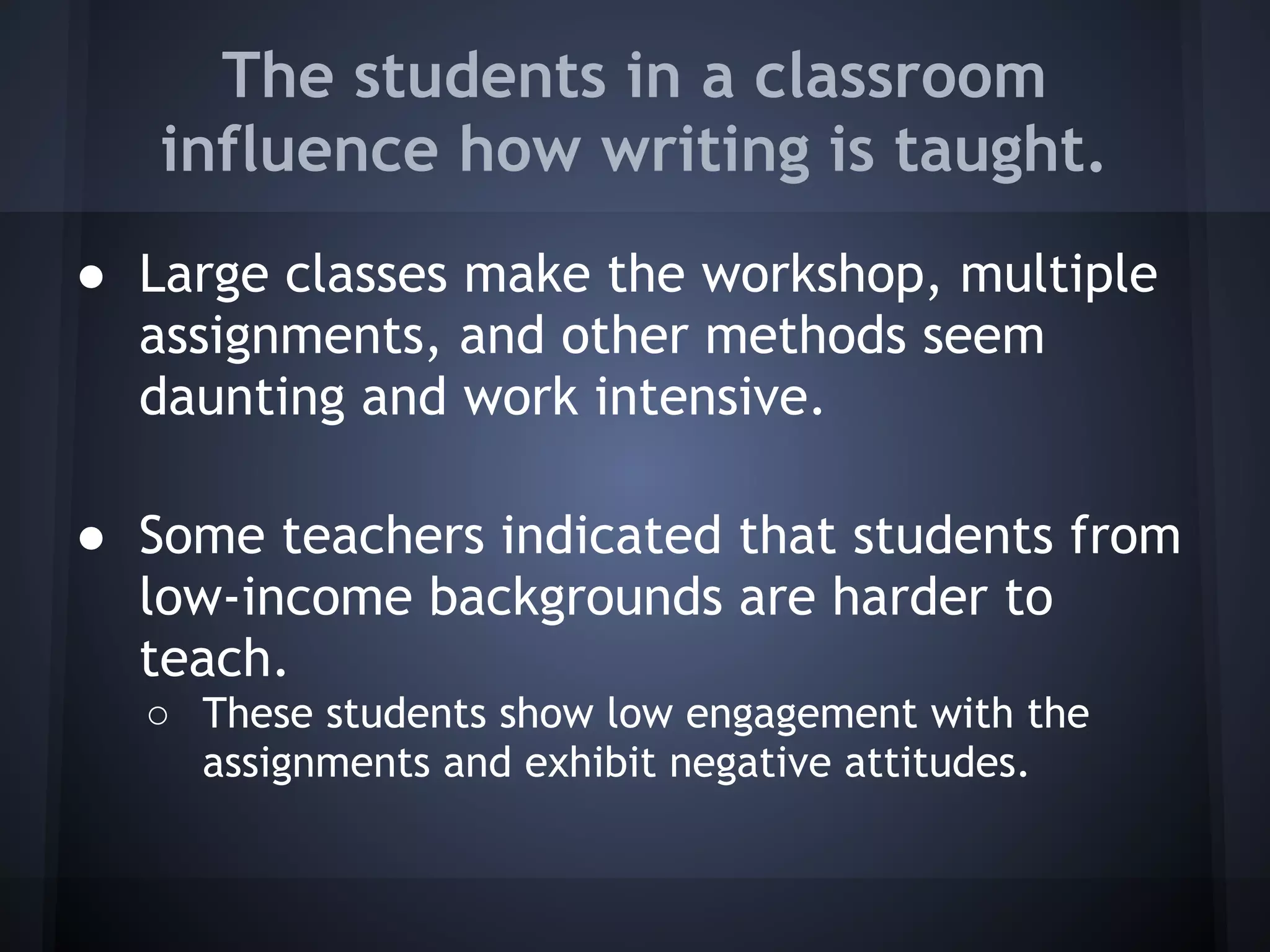 The students in a classroom
   influence how writing is taught.
● Large classes make the workshop, multiple
  assignments, and other methods seem
  daunting and work intensive.

● Some teachers indicated that students from
  low-income backgrounds are harder to
  teach.
  ○ These students show low engagement with the
    assignments and exhibit negative attitudes.
 