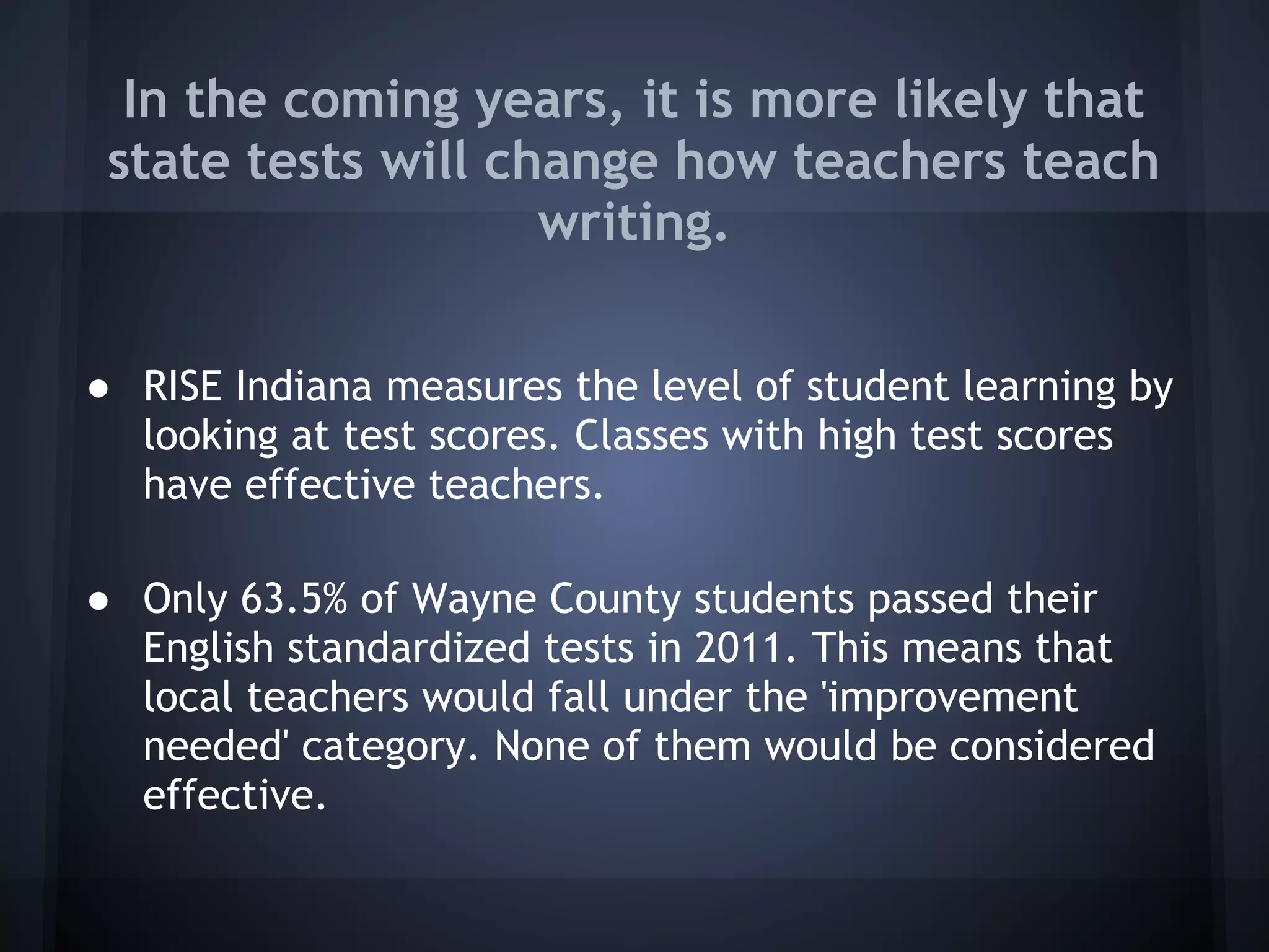 In the coming years, it is more likely that
 state tests will change how teachers teach
                    writing.


● RISE Indiana measures the level of student learning by
  looking at test scores. Classes with high test scores
  have effective teachers.

● Only 63.5% of Wayne County students passed their
  English standardized tests in 2011. This means that
  local teachers would fall under the 'improvement
  needed' category. None of them would be considered
  effective.
 