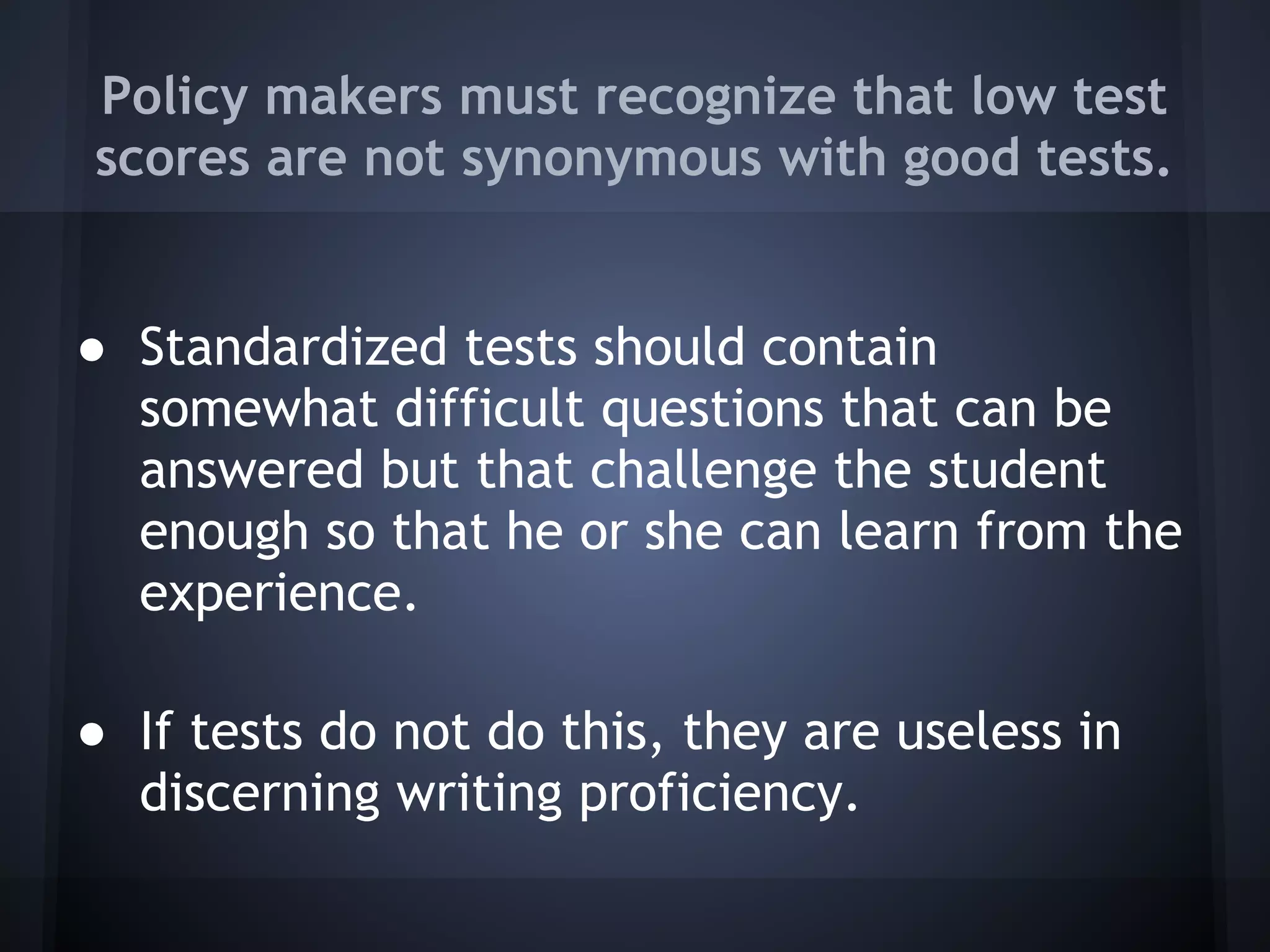 Policy makers must recognize that low test
scores are not synonymous with good tests.


● Standardized tests should contain
  somewhat difficult questions that can be
  answered but that challenge the student
  enough so that he or she can learn from the
  experience.

● If tests do not do this, they are useless in
  discerning writing proficiency.
 