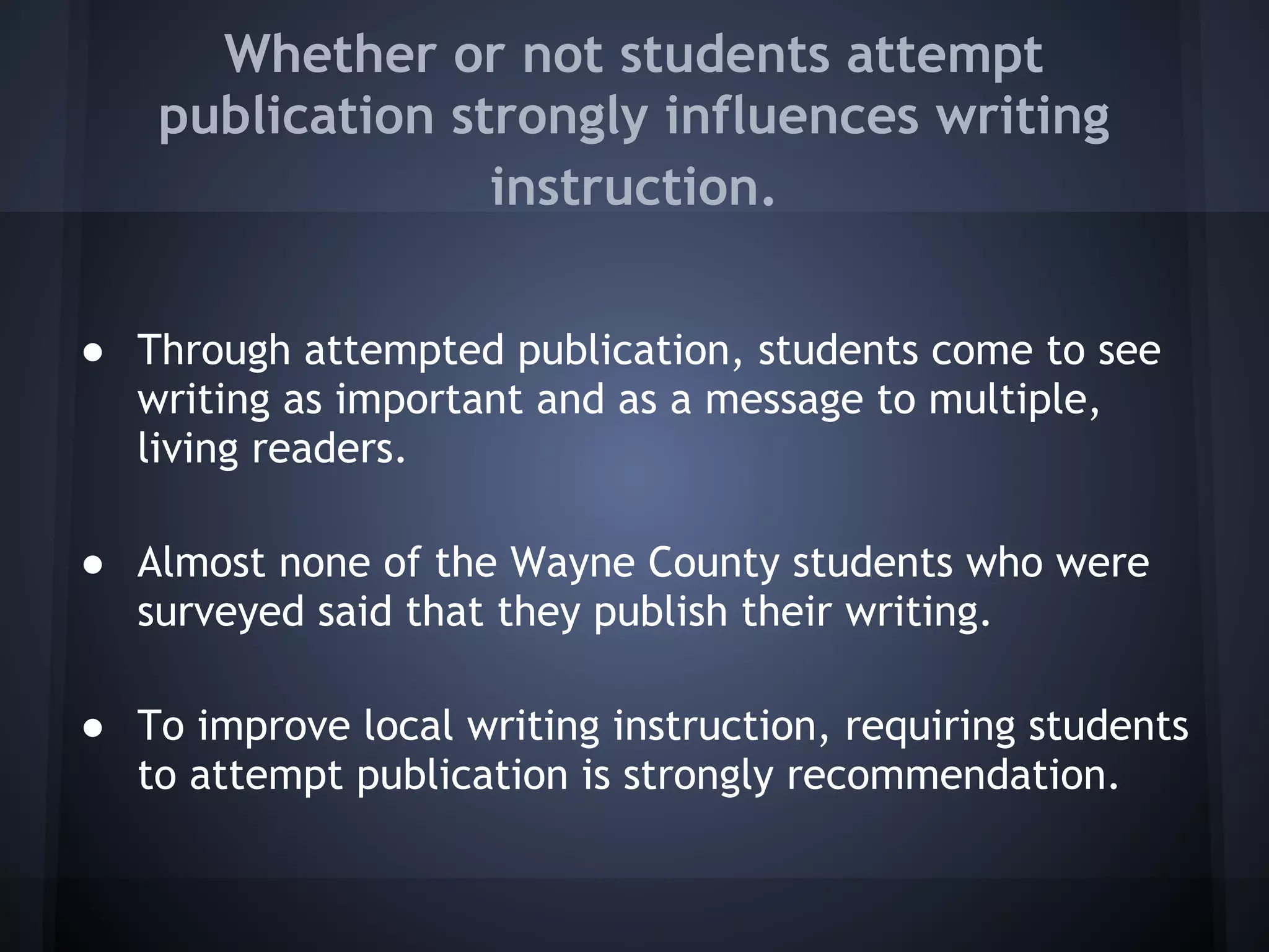 Whether or not students attempt
    publication strongly influences writing
                  instruction.


● Through attempted publication, students come to see
  writing as important and as a message to multiple,
  living readers.

● Almost none of the Wayne County students who were
  surveyed said that they publish their writing.

● To improve local writing instruction, requiring students
  to attempt publication is strongly recommendation.
 