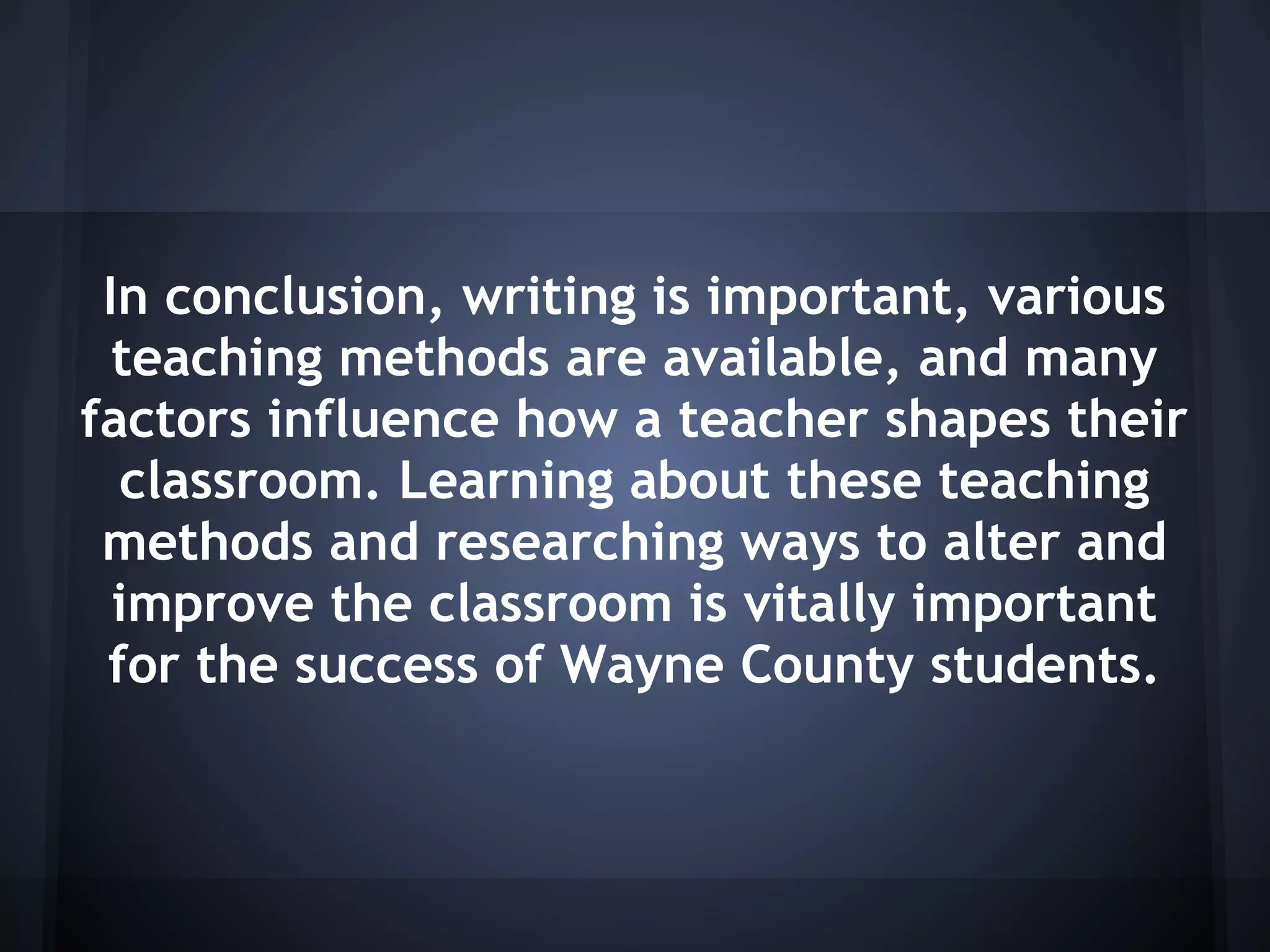 In conclusion, writing is important, various
  teaching methods are available, and many
factors influence how a teacher shapes their
  classroom. Learning about these teaching
 methods and researching ways to alter and
  improve the classroom is vitally important
 for the success of Wayne County students.
 