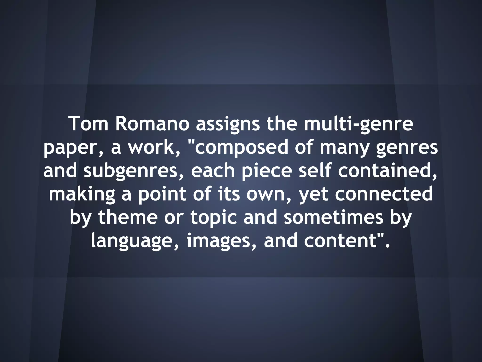 Tom Romano assigns the multi-genre
paper, a work, "composed of many genres
and subgenres, each piece self contained,
 making a point of its own, yet connected
  by theme or topic and sometimes by
     language, images, and content".
 