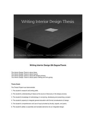 Writing Interior Design BA DegreeThesis
The Interior Design Thesis is about ideas.
The Interior Design Thesis is about inquiry.
The Interior Design Thesis is about the design process.
The Interior Design Thesis is about space making and form-giving.
Thesis Goals
The Thesis Project must demonstrate:
1. The student’s research and writing skills.
2. The student's understanding of ideas as the source of discovery in the design process.
3. The student's knowledge of methodology in conceiving, developing and presenting a project.
4. The student's capacity to integrate general education with formal considerations of design.
5. The student's comprehension and use of input provided by faculty, experts, and peers.
6. The student's ability to assemble and translate elements into an integrated design
 