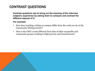 CONTRAST QUESTIONS
Contrast questions aim to bring out the meaning of the interview
subject’s experience by asking them to compare and contrast the
different aspects of it.
For example:
• How does teaching writing on campus differ from the work you do at the
Community Writing Center?
• How is the CWC’s work different from that of other nonprofits and
community groups working to fight poverty and homelessness?
 