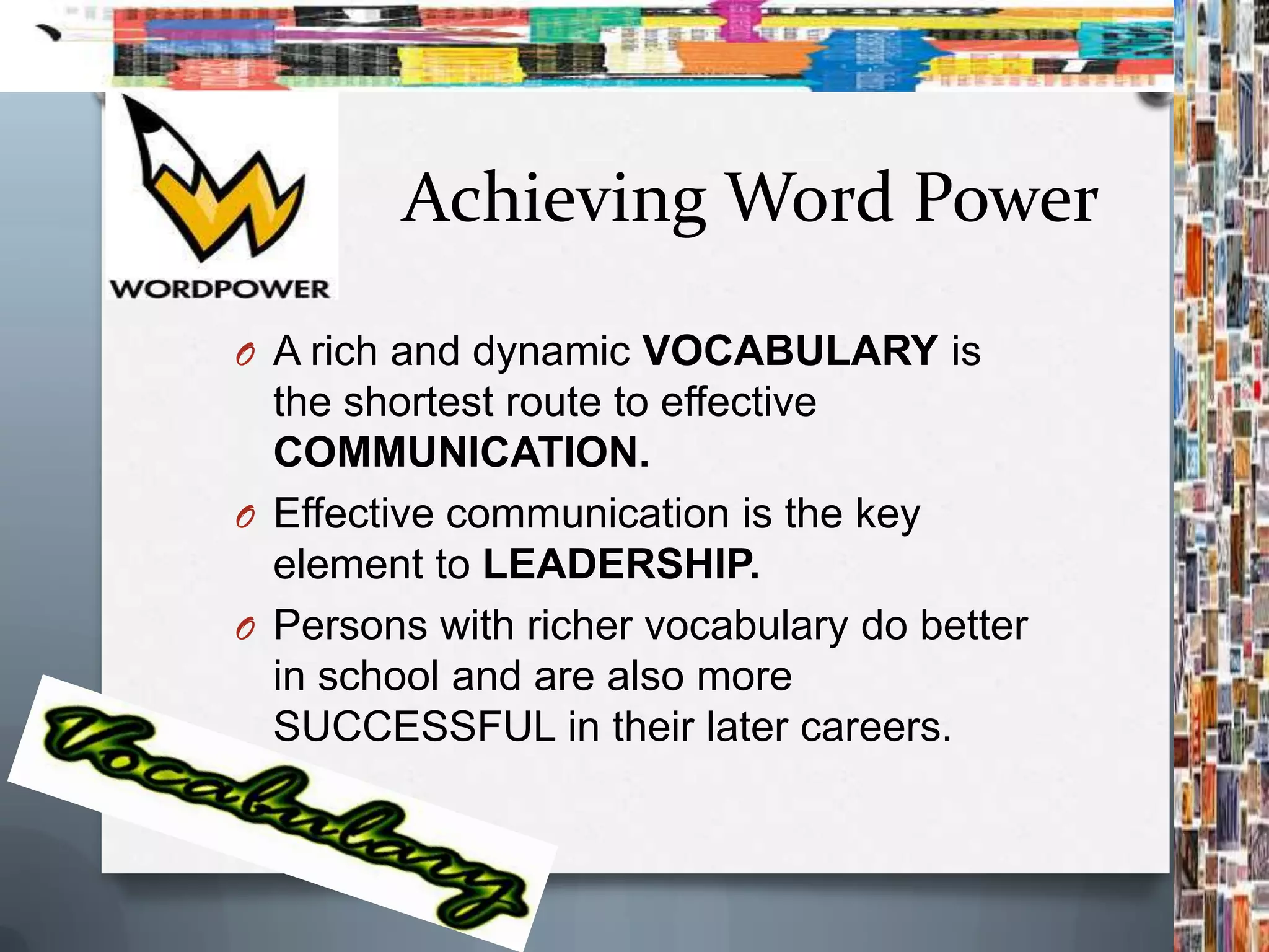 Achieving Word Power

O A rich and dynamic VOCABULARY is
  the shortest route to effective
  COMMUNICATION.
O Effective communication is the key
  element to LEADERSHIP.
O Persons with richer vocabulary do better
  in school and are also more
  SUCCESSFUL in their later careers.
 