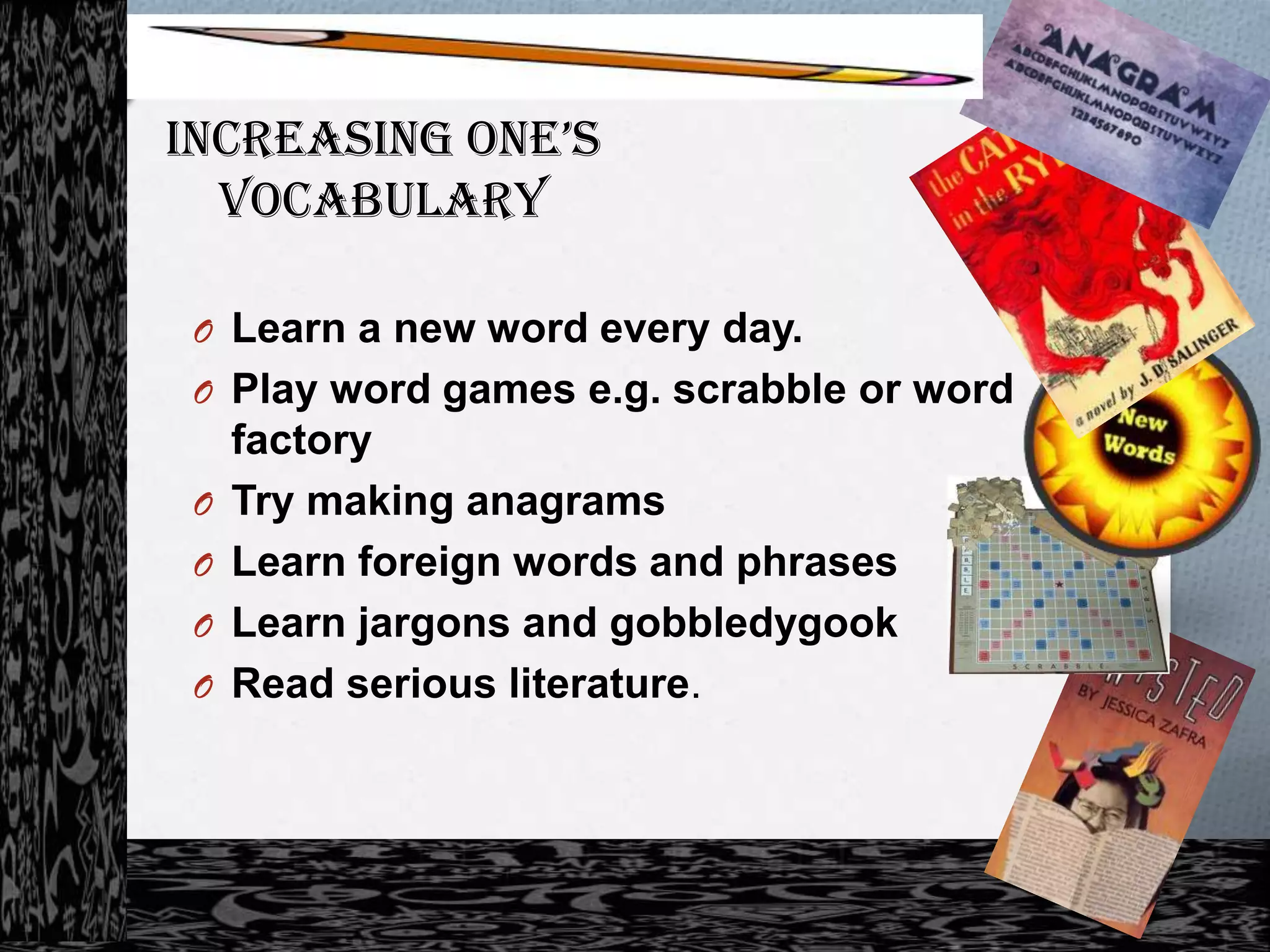IncreasIng one’s
  Vocabulary

 O Learn a new word every day.
 O Play word games e.g. scrabble or word
     factory
 O   Try making anagrams
 O   Learn foreign words and phrases
 O   Learn jargons and gobbledygook
 O   Read serious literature.
 