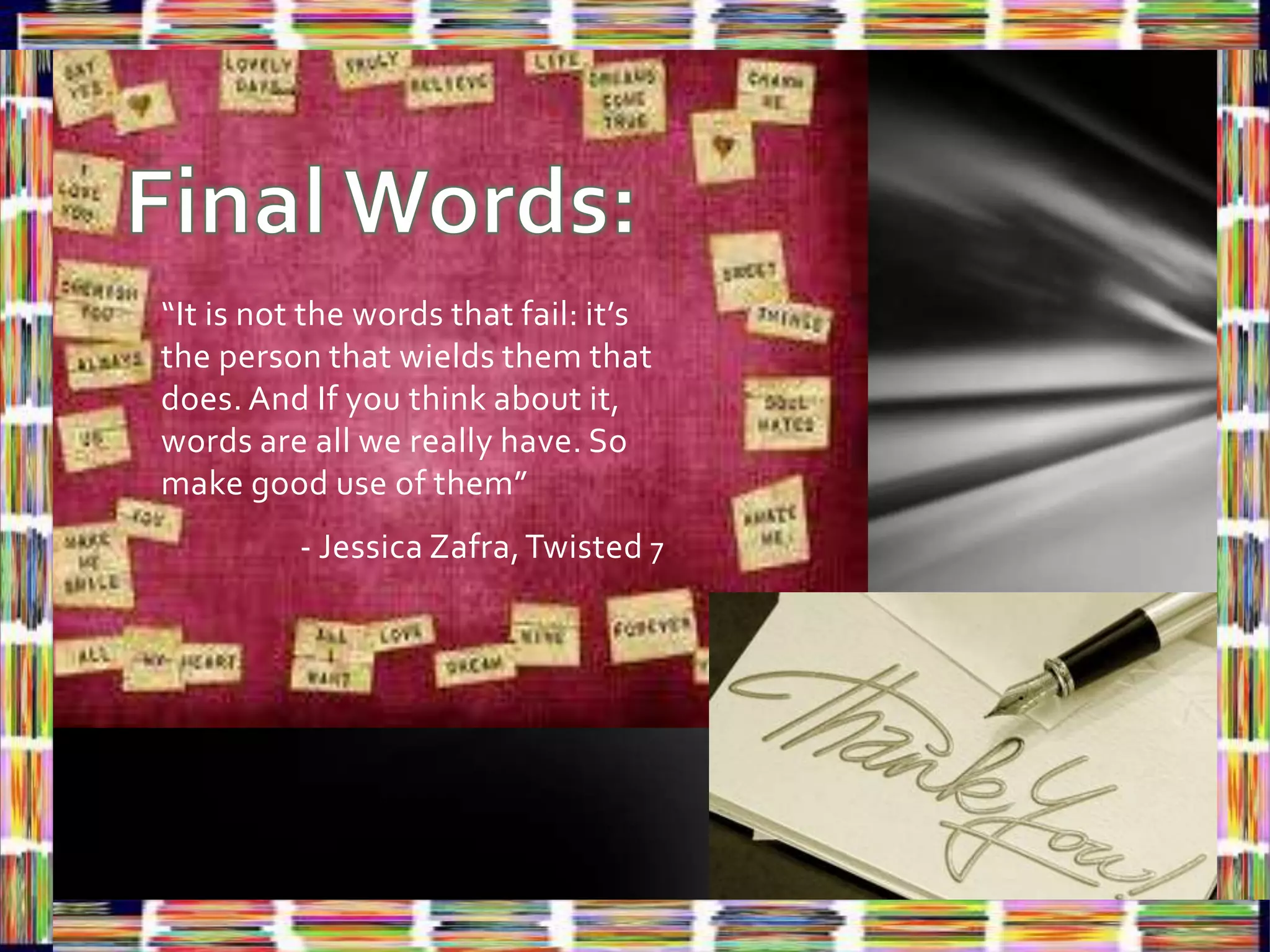 “It is not the words that fail: it’s
the person that wields them that
does. And If you think about it,
words are all we really have. So
make good use of them”
          - Jessica Zafra, Twisted 7
 