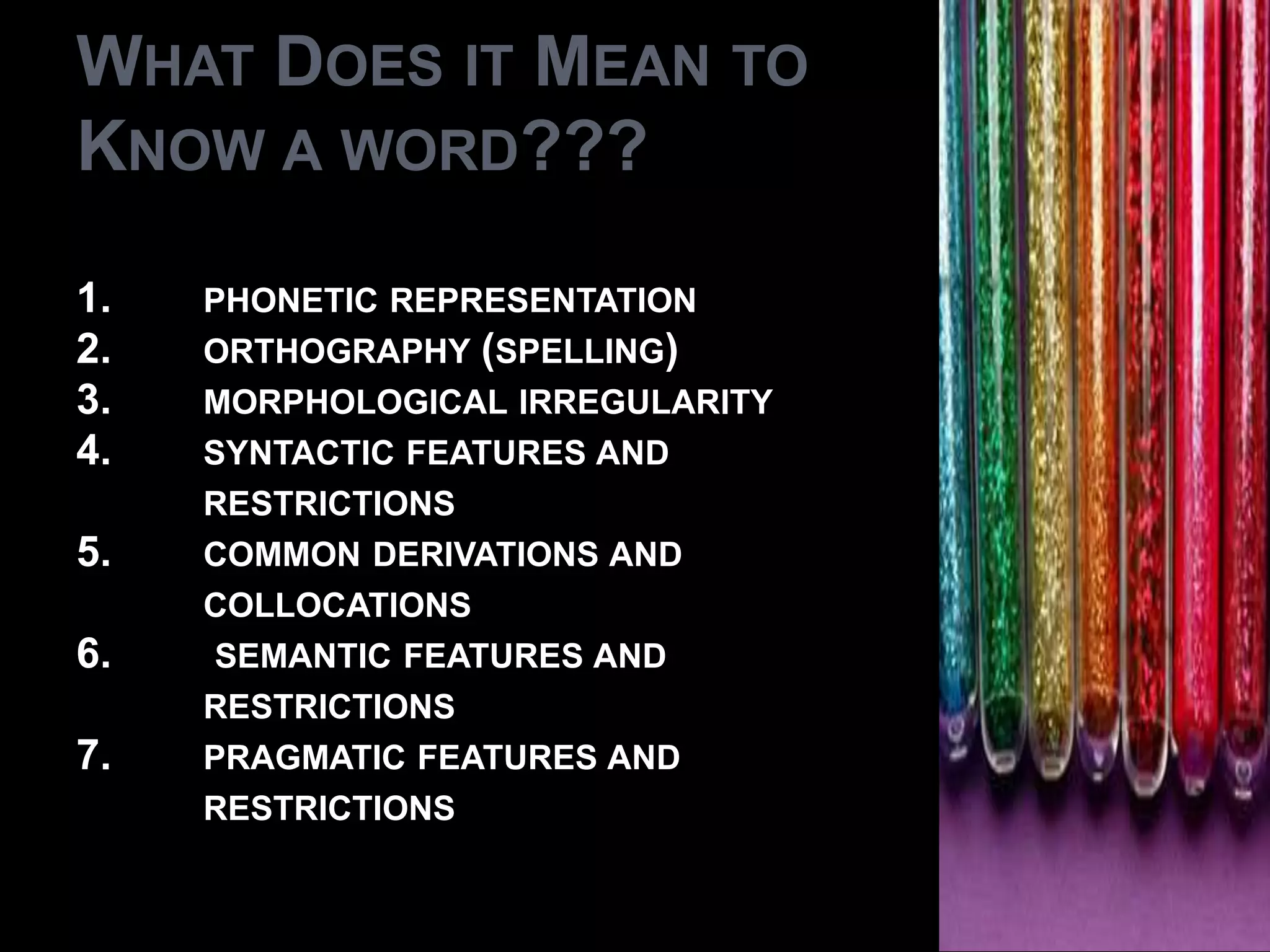 WHAT DOES IT MEAN TO
KNOW A WORD???

1.   PHONETIC REPRESENTATION
2.   ORTHOGRAPHY (SPELLING)
3.   MORPHOLOGICAL IRREGULARITY
4.   SYNTACTIC FEATURES AND
     RESTRICTIONS
5.   COMMON DERIVATIONS AND
     COLLOCATIONS
6.    SEMANTIC FEATURES AND
     RESTRICTIONS
7.   PRAGMATIC FEATURES AND
     RESTRICTIONS
 