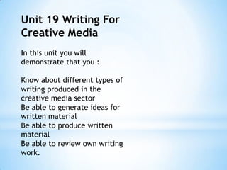 Unit 19 Writing For
Creative Media
In this unit you will
demonstrate that you :
Know about different types of
writing produced in the
creative media sector
Be able to generate ideas for
written material
Be able to produce written
material
Be able to review own writing
work.
 